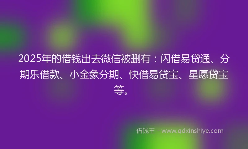 2025年的借钱出去微信被删有：闪借易贷通、分期乐借款、小金象分期、快借易贷宝、星愿贷宝等。