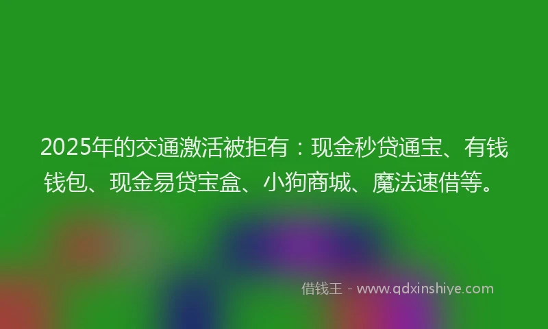 2025年的交通激活被拒有：现金秒贷通宝、有钱钱包、现金易贷宝盒、小狗商城、魔法速借等。