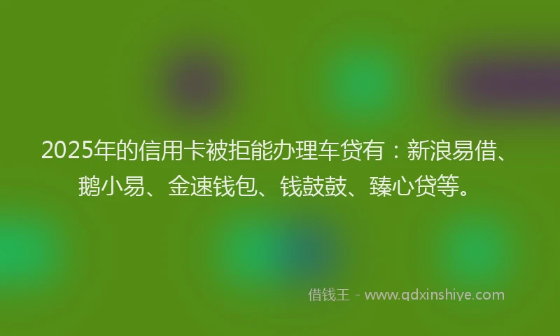 2025年的信用卡被拒能办理车贷有：新浪易借、鹅小易、金速钱包、钱鼓鼓、臻心贷等。