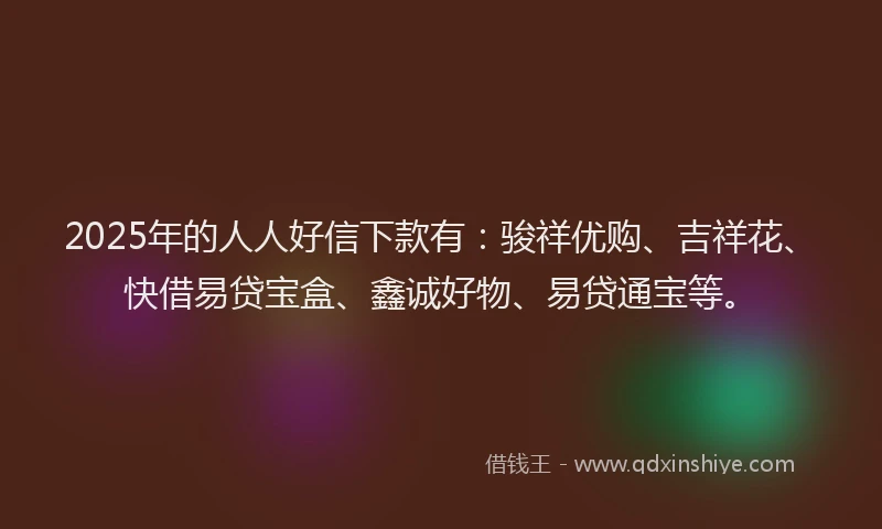 2025年的人人好信下款有：骏祥优购、吉祥花、快借易贷宝盒、鑫诚好物、易贷通宝等。