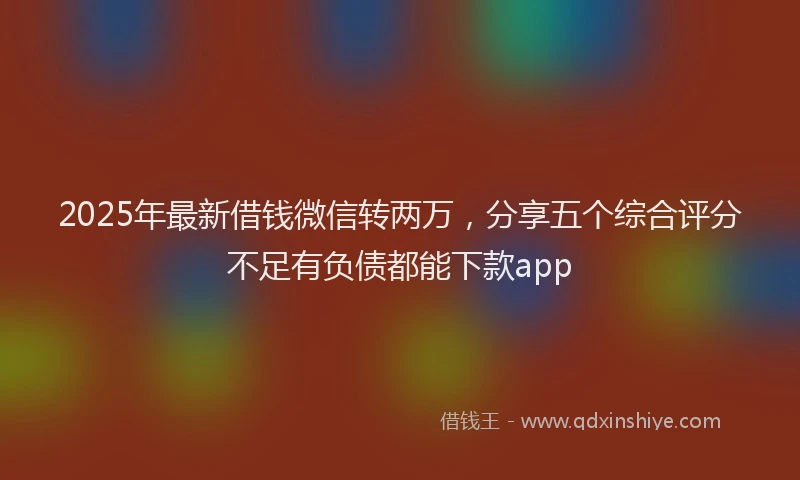 2025年最新借钱微信转两万，分享五个综合评分不足有负债都能下款app