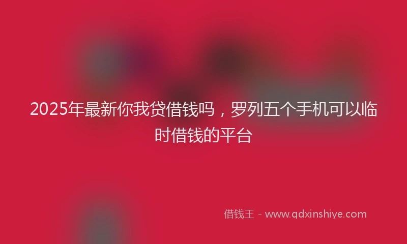 2025年最新你我贷借钱吗，罗列五个手机可以临时借钱的平台
