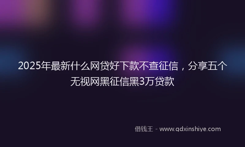 2025年最新什么网贷好下款不查征信，分享五个无视网黑征信黑3万贷款