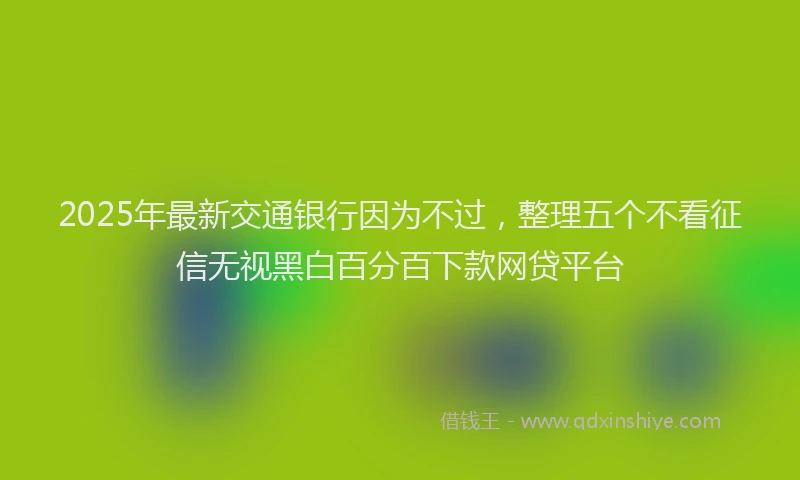 2025年最新交通银行因为不过，整理五个不看征信无视黑白百分百下款网贷平台