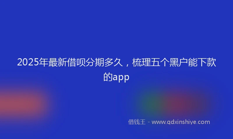 2025年最新借呗分期多久，梳理五个黑户能下款的app