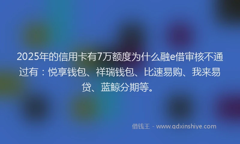 2025年的信用卡有7万额度为什么融e借审核不通过有：悦享钱包、祥瑞钱包、比速易购、我来易贷、蓝鲸分期等。