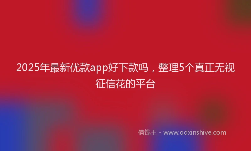 2025年最新优款app好下款吗，整理5个真正无视征信花的平台