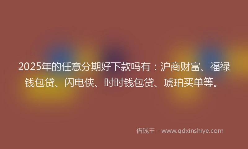 2025年的任意分期好下款吗有：沪商财富、福禄钱包贷、闪电侠、时时钱包贷、琥珀买单等。