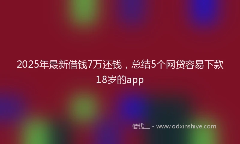 2025年最新借钱7万还钱，总结5个网贷容易下款18岁的app