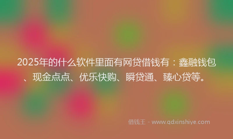 2025年的什么软件里面有网贷借钱有：鑫融钱包、现金点点、优乐快购、瞬贷通、臻心贷等。