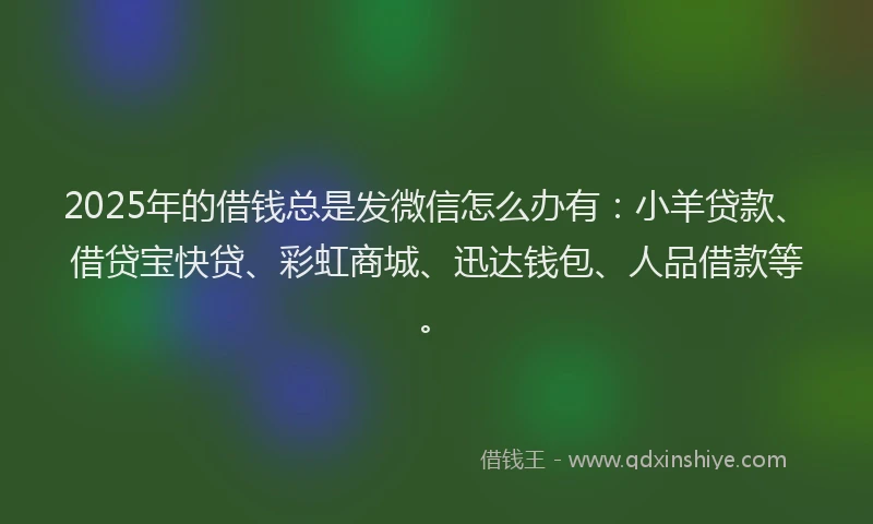 2025年的借钱总是发微信怎么办有：小羊贷款、借贷宝快贷、彩虹商城、迅达钱包、人品借款等。