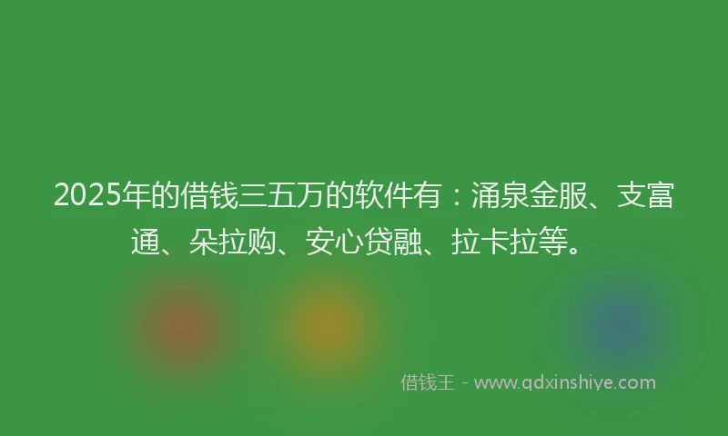 2025年的借钱三五万的软件有：涌泉金服、支富通、朵拉购、安心贷融、拉卡拉等。