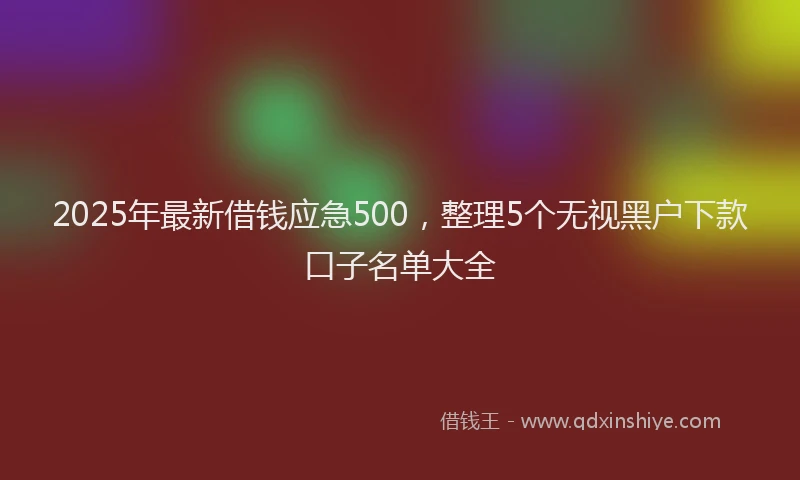 2025年最新借钱应急500，整理5个无视黑户下款口子名单大全