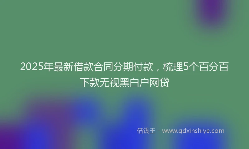 2025年最新借款合同分期付款，梳理5个百分百下款无视黑白户网贷