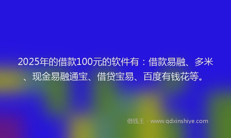 2025年的借款100元的软件有：借款易融、多米、现金易融通宝、借贷宝易、百度有钱花等。
