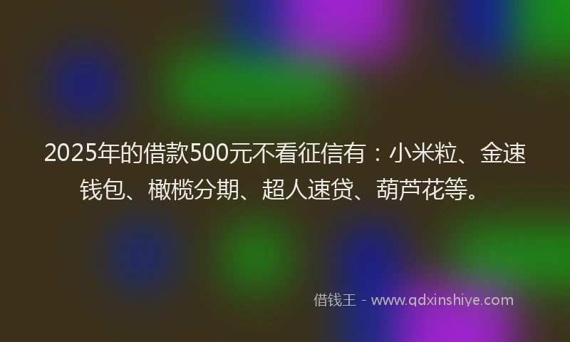 2025年的借款500元不看征信有：小米粒、金速钱包、橄榄分期、超人速贷、葫芦花等。