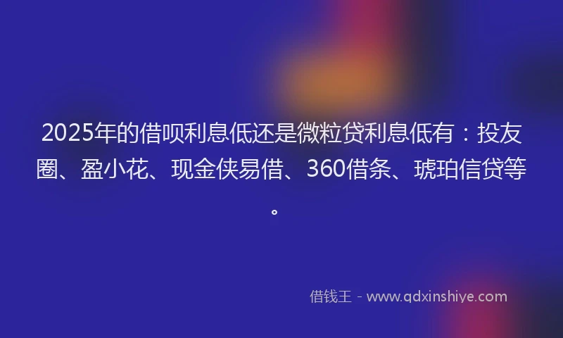 2025年的借呗利息低还是微粒贷利息低有：投友圈、盈小花、现金侠易借、360借条、琥珀信贷等。