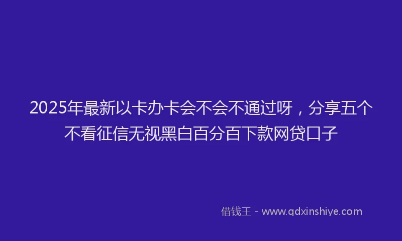 2025年最新以卡办卡会不会不通过呀，分享五个不看征信无视黑白百分百下款网贷口子