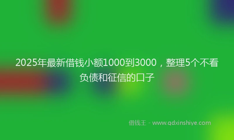 2025年最新借钱小额1000到3000，整理5个不看负债和征信的口子