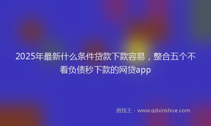 2025年最新什么条件贷款下款容易，整合五个不看负债秒下款的网贷app