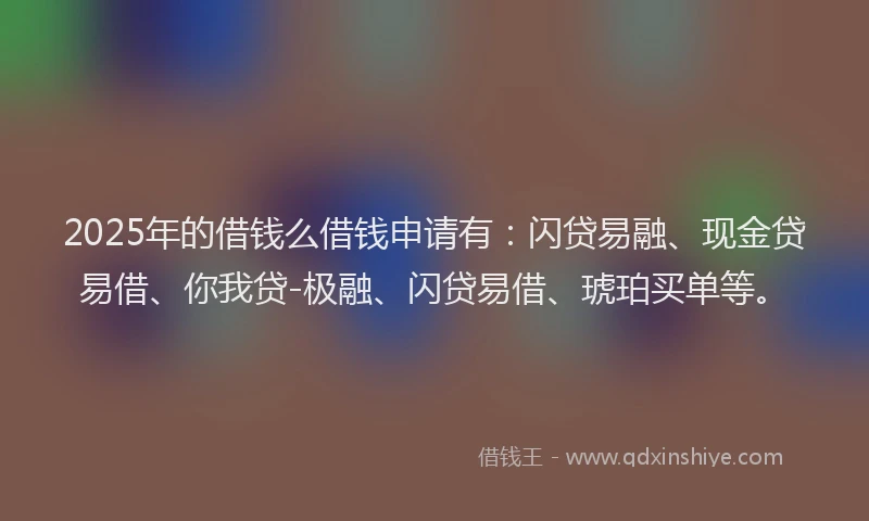 2025年的借钱么借钱申请有：闪贷易融、现金贷易借、你我贷-极融、闪贷易借、琥珀买单等。