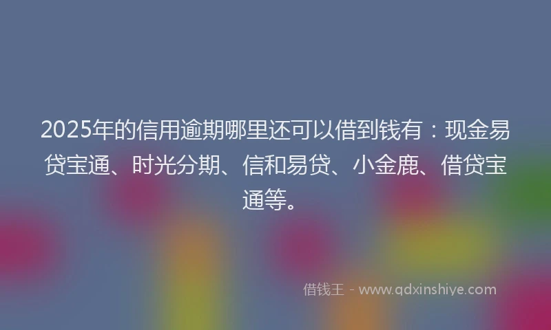 2025年的信用逾期哪里还可以借到钱有：现金易贷宝通、时光分期、信和易贷、小金鹿、借贷宝通等。