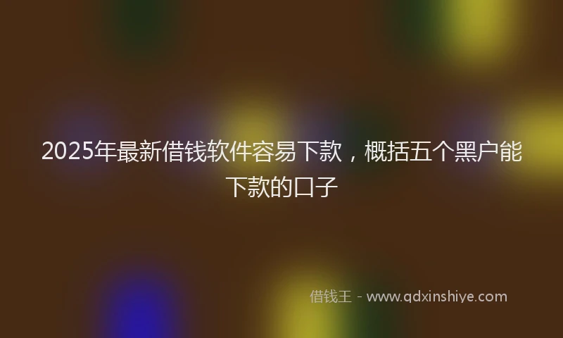 2025年最新借钱软件容易下款，概括五个黑户能下款的口子