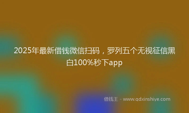 2025年最新借钱微信扫码，罗列五个无视征信黑白100%秒下app