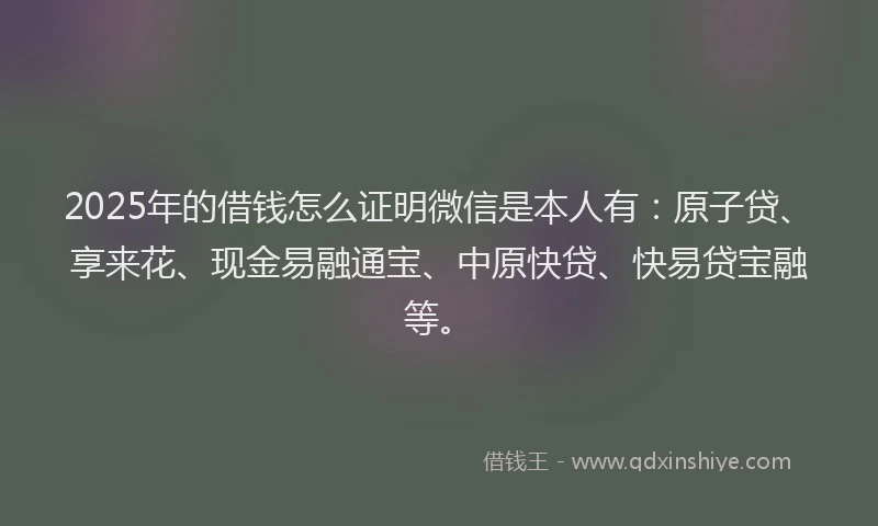 2025年的借钱怎么证明微信是本人有：原子贷、享来花、现金易融通宝、中原快贷、快易贷宝融等。