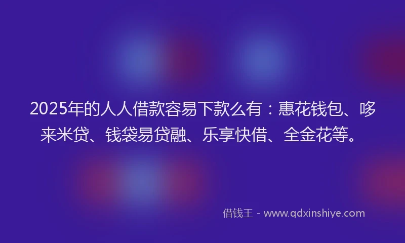 2025年的人人借款容易下款么有：惠花钱包、哆来米贷、钱袋易贷融、乐享快借、全金花等。