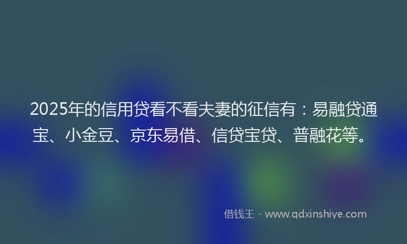 2025年的信用贷看不看夫妻的征信有：易融贷通宝、小金豆、京东易借、信贷宝贷、普融花等。