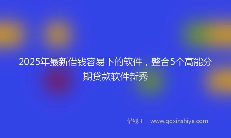 2025年最新借钱容易下的软件，整合5个高能分期贷款软件新秀