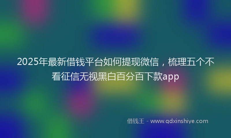 2025年最新借钱平台如何提现微信，梳理五个不看征信无视黑白百分百下款app