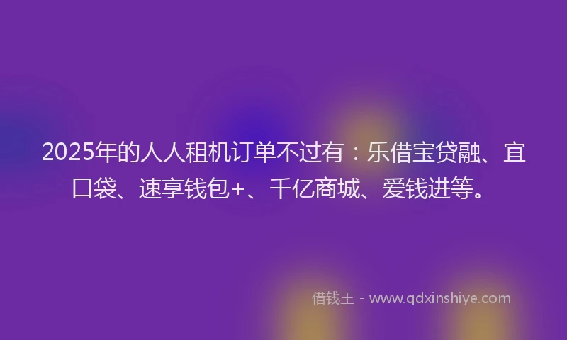 2025年的人人租机订单不过有：乐借宝贷融、宜口袋、速享钱包+、千亿商城、爱钱进等。