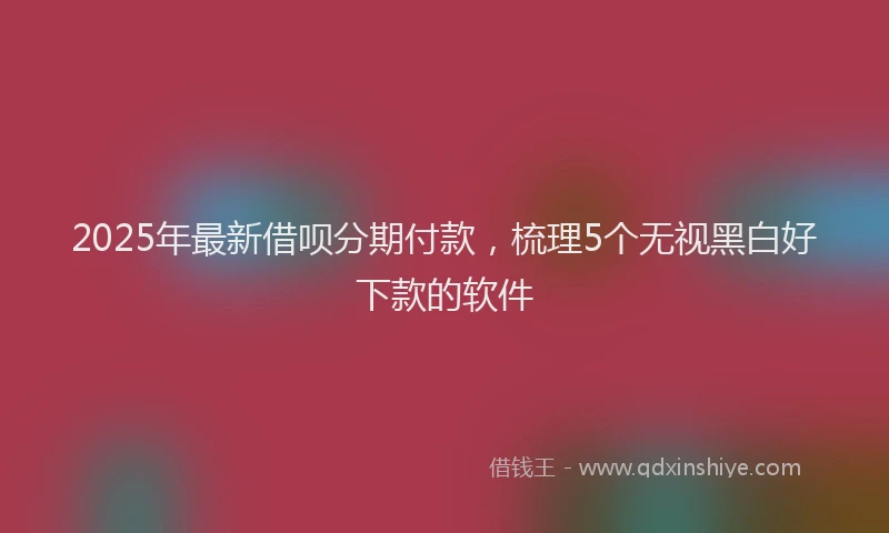 2025年最新借呗分期付款，梳理5个无视黑白好下款的软件