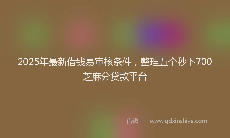 2025年最新借钱易审核条件，整理五个秒下700芝麻分贷款平台