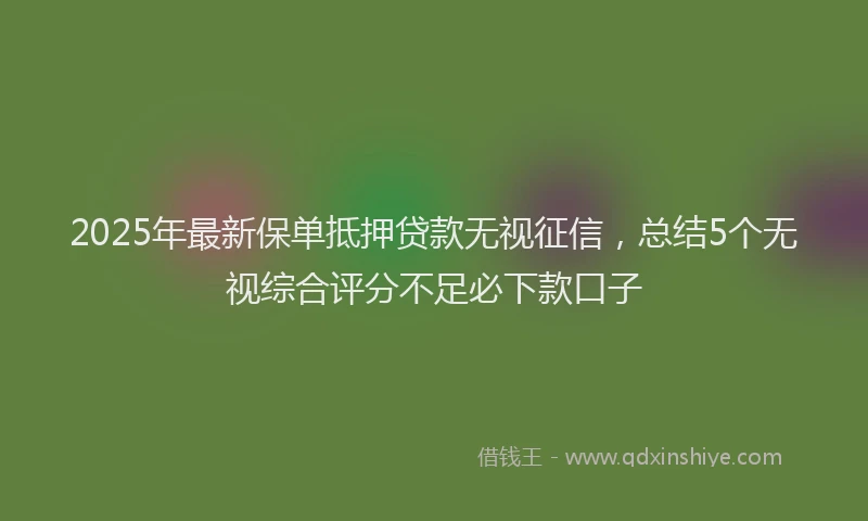 2025年最新保单抵押贷款无视征信，总结5个无视综合评分不足必下款口子