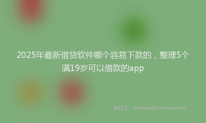 2025年最新借贷软件哪个容易下款的，整理5个满19岁可以借款的app
