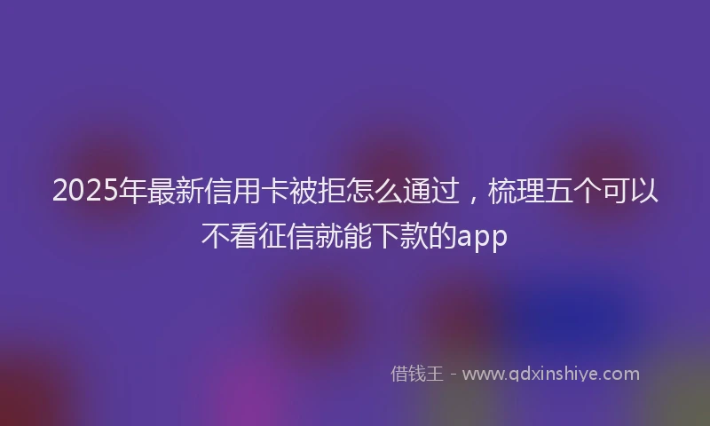 2025年最新信用卡被拒怎么通过，梳理五个可以不看征信就能下款的app