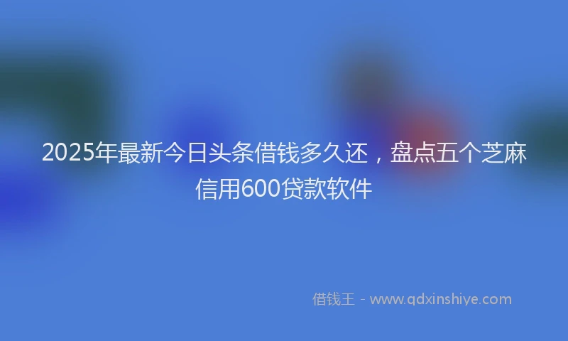 2025年最新今日头条借钱多久还，盘点五个芝麻信用600贷款软件