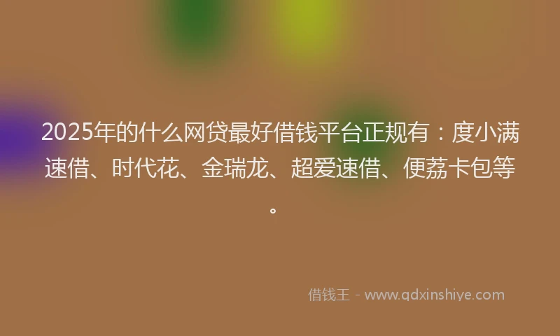 2025年的什么网贷最好借钱平台正规有：度小满速借、时代花、金瑞龙、超爱速借、便荔卡包等。