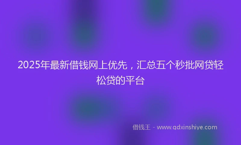 2025年最新借钱网上优先，汇总五个秒批网贷轻松贷的平台