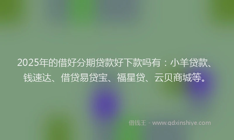 2025年的借好分期贷款好下款吗有：小羊贷款、钱速达、借贷易贷宝、福星贷、云贝商城等。