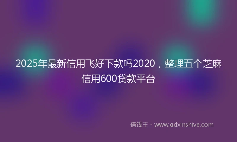 2025年最新信用飞好下款吗2020，整理五个芝麻信用600贷款平台