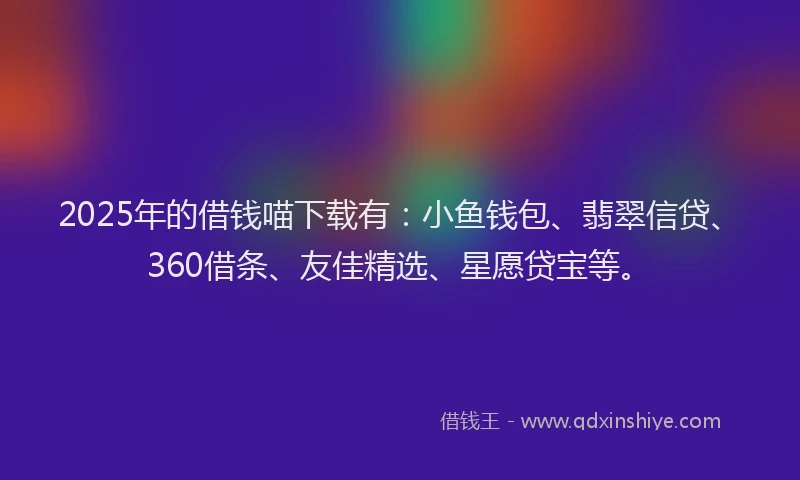 2025年的借钱喵下载有：小鱼钱包、翡翠信贷、360借条、友佳精选、星愿贷宝等。