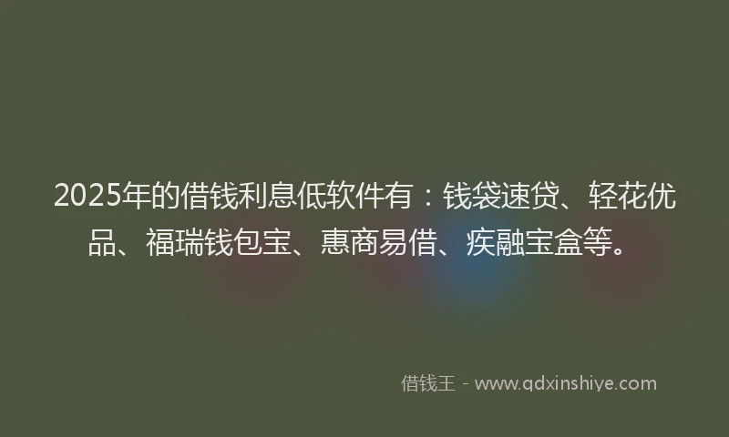 2025年的借钱利息低软件有：钱袋速贷、轻花优品、福瑞钱包宝、惠商易借、疾融宝盒等。