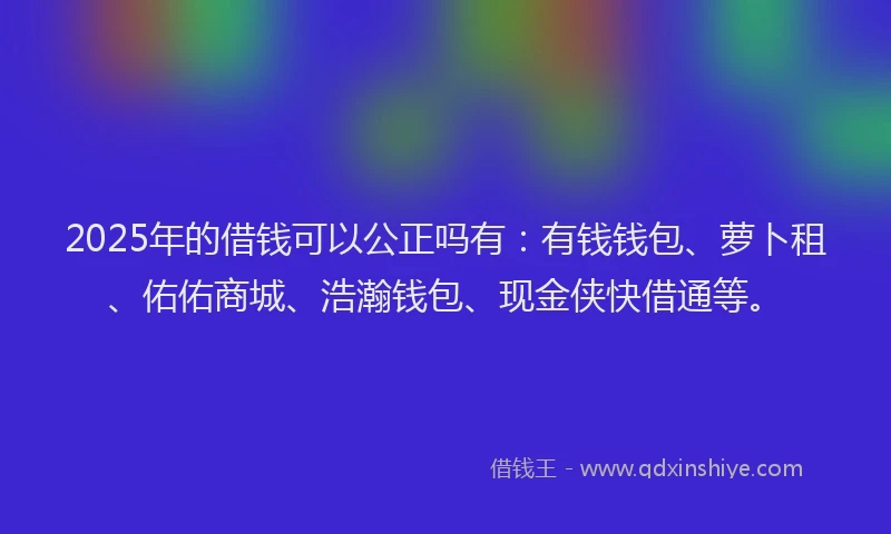 2025年的借钱可以公正吗有：有钱钱包、萝卜租、佑佑商城、浩瀚钱包、现金侠快借通等。