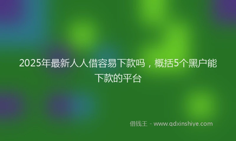 2025年最新人人借容易下款吗，概括5个黑户能下款的平台