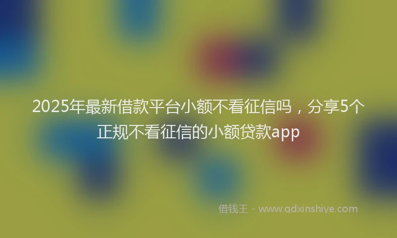 2025年最新借款平台小额不看征信吗，分享5个正规不看征信的小额贷款app