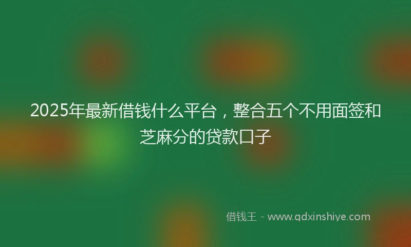 2025年最新借钱什么平台，整合五个不用面签和芝麻分的贷款口子